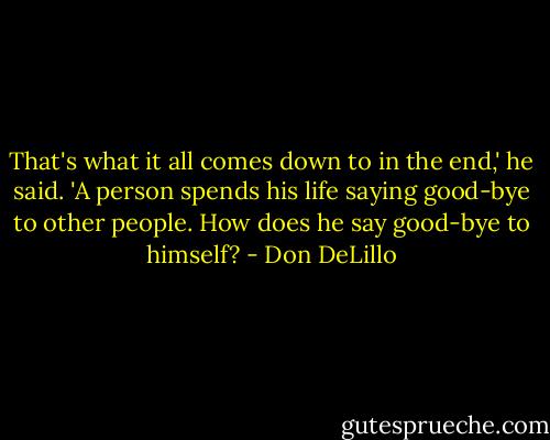That's what it all comes down to in the end,' he said. 'A person spends his life saying good-bye to other people. How does he say good-bye to himself? - Don DeLillo