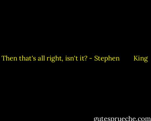 Then that's all right, isn't it? - Stephen        King