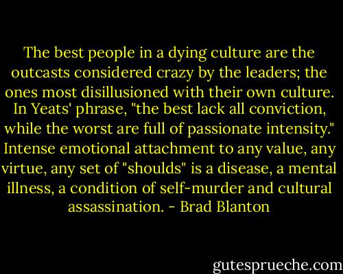 The best people in a dying culture are the outcasts considered crazy by the leaders; the ones most disillusioned with their own culture. In Yeats' phrase, "the best lack all conviction, while the worst are full of passionate intensity." Intense emotional attachment to any value, any virtue, any set of "shoulds" is a disease, a mental illness, a condition of self-murder and cultural assassination. - Brad Blanton
