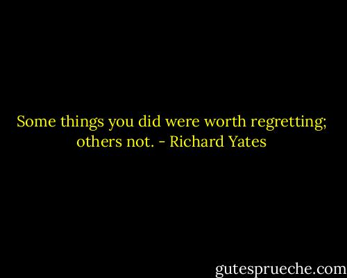Some things you did were worth regretting; others not. - Richard Yates
