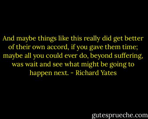 And maybe things like this really did get better of their own accord, if you gave them time; maybe all you could ever do, beyond suffering, was wait and see what might be going to happen next. - Richard Yates