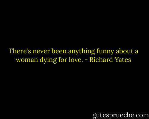 There's never been anything funny about a woman dying for love. - Richard Yates