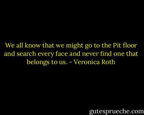 We all know that we might go to the Pit floor and search every face and never find one that belongs to us. - Veronica Roth