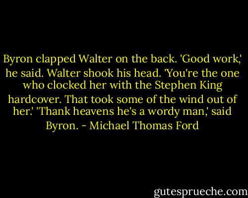 Byron clapped Walter on the back. 'Good work,' he said.<br />Walter shook his head. 'You're the one who clocked her with the Stephen King hardcover. That took some of the wind out of her.'<br />'Thank heavens he's a wordy man,' said Byron. - Michael Thomas Ford