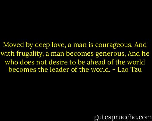 Moved by deep love, a man is courageous.<br />And with frugality, a man becomes generous,<br />And he who does not desire to be ahead of the<br />world becomes the leader of the world. - Lao Tzu