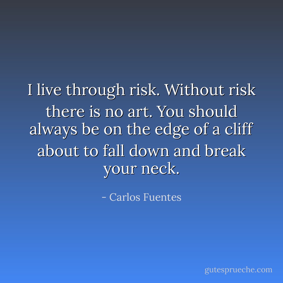 I live through risk. Without risk there is no art. You should always be on the edge of a cliff about to fall down<br />and break your neck. - Carlos Fuentes