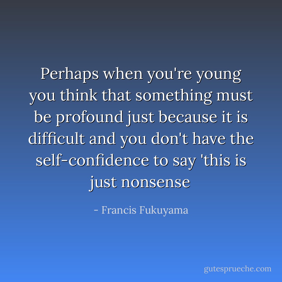 Perhaps when you're young you think that something must be profound just because it is difficult and you don't have the self-confidence to say 'this is just nonsense - Francis Fukuyama