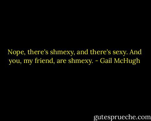 Nope, there's shmexy, and there's sexy. And you, my friend, are shmexy. - Gail McHugh