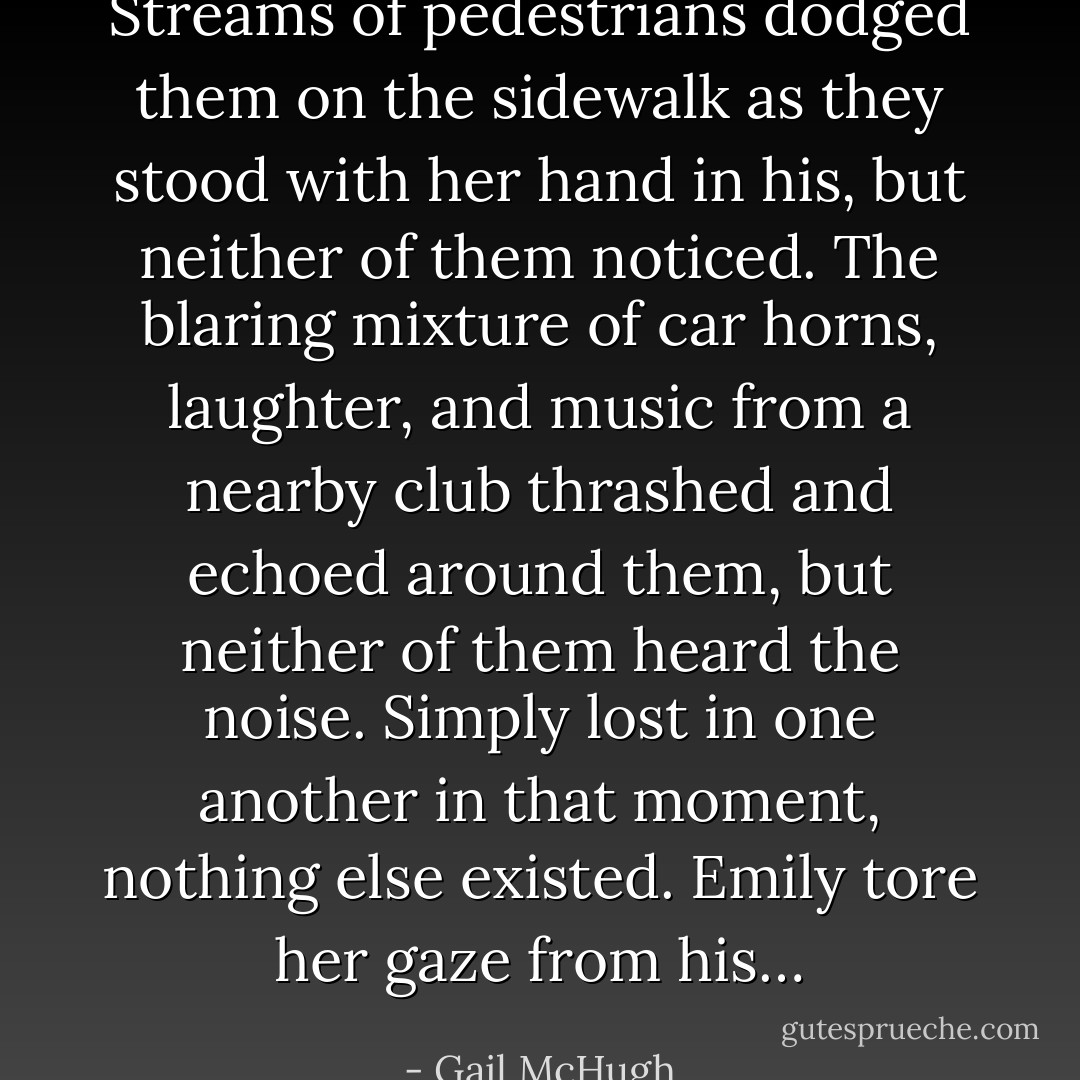Streams of pedestrians dodged them on the sidewalk as they stood with her hand in his, but neither of them noticed. The blaring mixture of car horns, laughter, and music from a nearby club thrashed and echoed around them, but neither of them heard the noise. Simply lost in one another in that moment, nothing else existed. Emily tore her gaze from his… - Gail McHugh