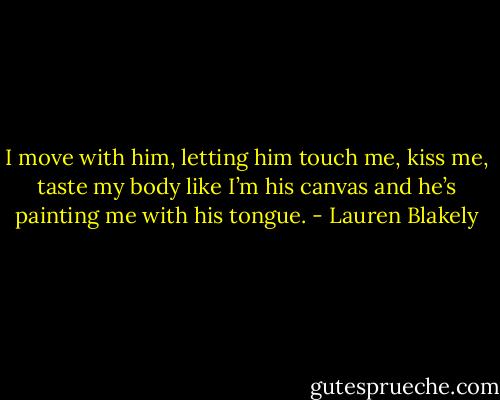 I move with him, letting him touch me, kiss me, taste my body like I’m his canvas and he’s painting me with his tongue. - Lauren Blakely