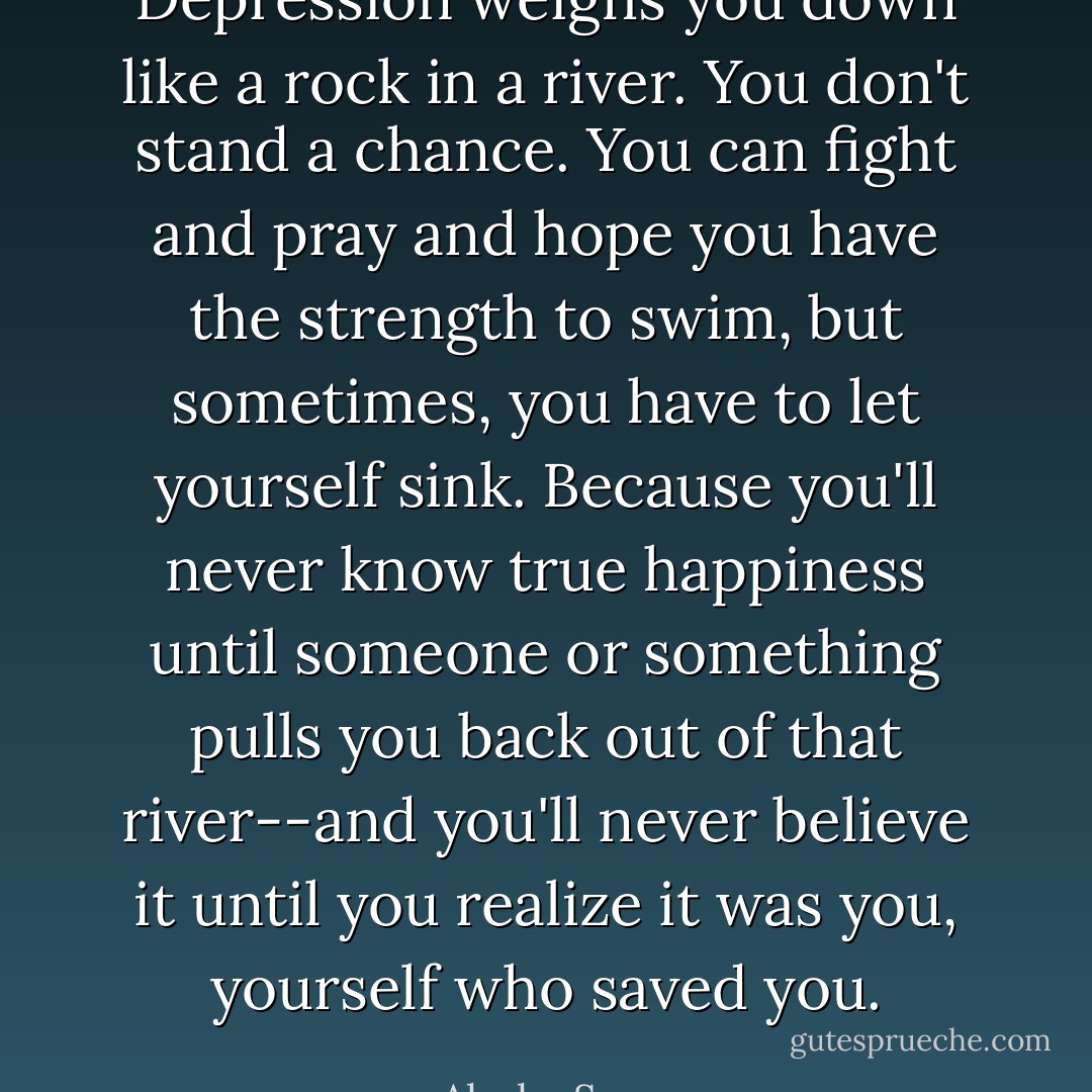 Depression weighs you down like a rock in a river. You don't stand a chance. You can fight and pray and hope you have the strength to swim, but sometimes, you have to let yourself sink. Because you'll never know true happiness until someone or something pulls you back out of that river--and you'll never believe it until you realize it was you, yourself who saved you. - Alysha Speer