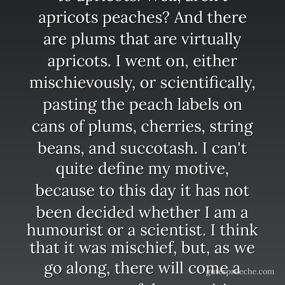 I had used all except peach labels. I pasted the peach labels on peach cans, and then came to apricots. Well, aren't apricots peaches? And there are plums that are virtually apricots. I went on, either mischievously, or scientifically, pasting the peach labels on cans of plums, cherries, string beans, and succotash. I can't quite define my motive, because to this day it has not been decided whether I am a humourist or a scientist. I think that it was mischief, but, as we go along, there will come a more respectful recognition that also it was scientific procedure. - Charles Fort