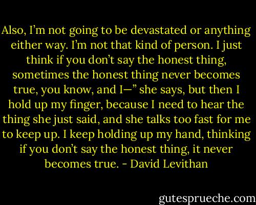 Also, I’m not going to be<br />devastated or anything either way. I’m not that kind of person. I just think if you don’t say the<br />honest thing, sometimes the honest thing never becomes true, you know, and I—” she says,<br />but then I hold up my finger, because I need to hear the thing she just said, and she talks too<br />fast for me to keep up. I keep holding up my hand, thinking if you don’t say the honest thing, it<br />never becomes true. - David Levithan