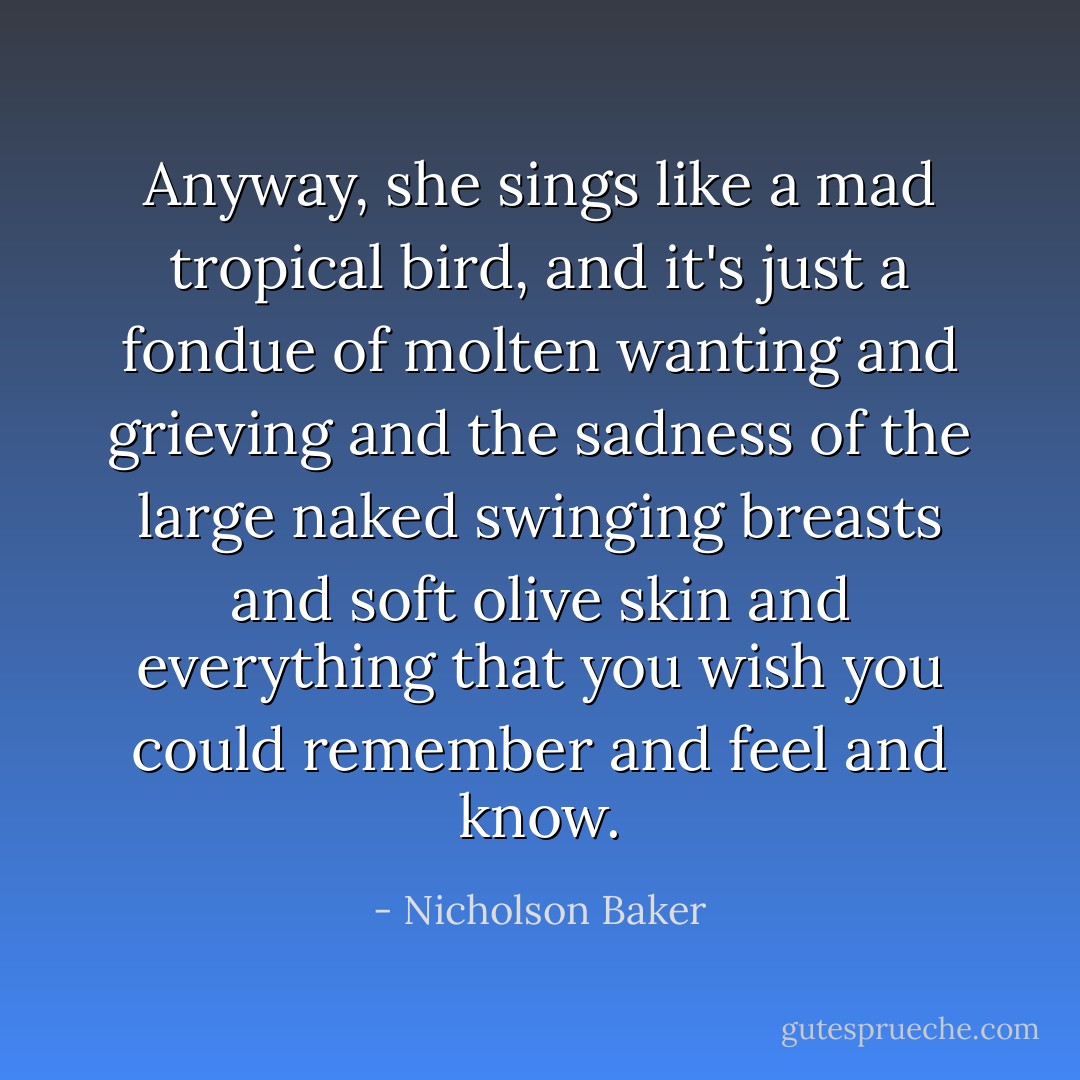 Anyway, she sings like a mad tropical bird, and it's just a fondue of molten wanting and grieving and the sadness of the large naked swinging breasts and soft olive skin and everything that you wish you could remember and feel and know. - Nicholson Baker