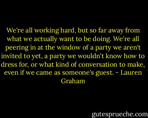 We're all working hard, but so far away from what we actually want to be doing. We're all peering in at the window of a party we aren't invited to yet, a party we wouldn't know how to dress for, or what kind of conversation to make, even if we came as someone's guest. - Lauren Graham