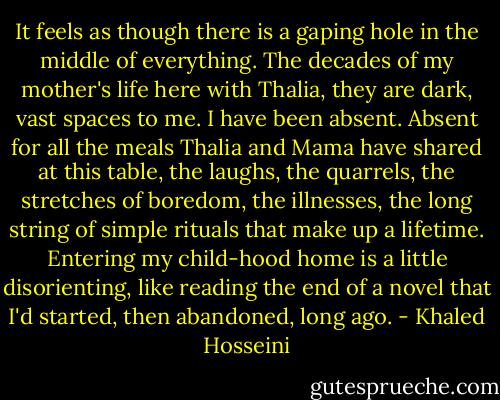 It feels as though there is a gaping hole in the middle of everything. The decades of my mother's life here with Thalia, they are dark, vast spaces to me. I have been absent. Absent for all the meals Thalia and Mama have shared at this table, the laughs, the quarrels, the stretches of boredom, the illnesses, the long string of simple rituals that make up a lifetime. Entering my child-hood home is a little disorienting, like reading the end of a novel that I'd started, then abandoned, long ago. - Khaled Hosseini