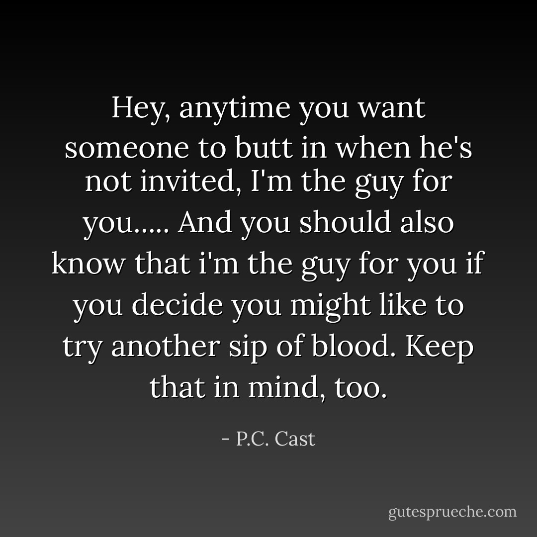 Hey, anytime you want someone to butt in when he's not invited, I'm the guy for you..... And you should also know that i'm the guy for you if you decide you might like to try another sip of blood. Keep that in mind, too. - P.C. Cast