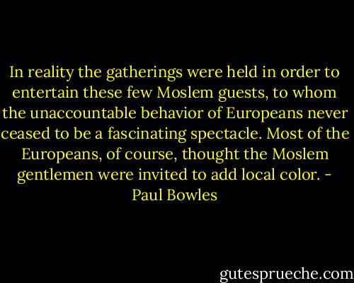 In reality the gatherings were held in order to entertain these few Moslem guests, to whom the unaccountable behavior of Europeans never ceased to be a fascinating spectacle. Most of the Europeans, of course, thought the Moslem gentlemen were invited to add local color. - Paul Bowles