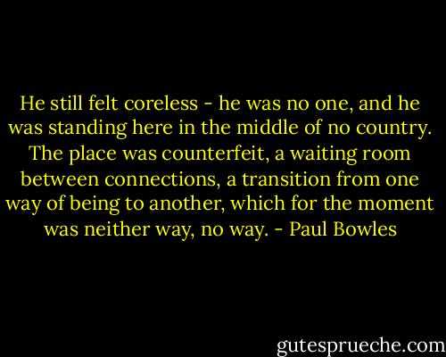 He still felt coreless - he was no one, and he was standing here in the middle of no country. The place was counterfeit, a waiting room between connections, a transition from one way of being to another, which for the moment was neither way, no way. - Paul Bowles