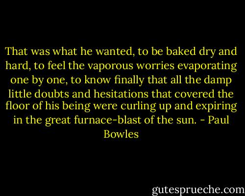That was what he wanted, to be baked dry and hard, to feel the vaporous worries evaporating one by one, to know finally that all the damp little doubts and hesitations that covered the floor of his being were curling up and expiring in the great furnace-blast of the sun. - Paul Bowles