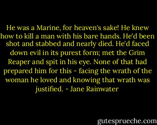 He was a Marine, for heaven's sake! He knew how to kill a man with his bare hands. He'd been shot and stabbed and nearly died. He'd faced down evil in its purest form; met the Grim Reaper and spit in his eye. None of that had prepared him for this - facing the wrath of the woman he loved and knowing that wrath was justified. - Jane Rainwater