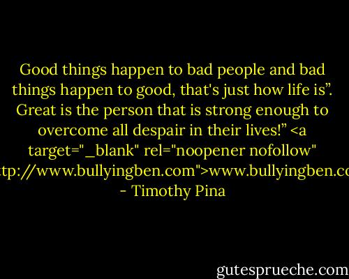 Good things happen to bad people and bad things happen to good, that's just how life is”. Great is the person that is strong enough to overcome all despair in their lives!”<br /><a target="_blank" rel="noopener nofollow" href="http://www.bullyingben.com">www.bullyingben.com</a> - Timothy Pina