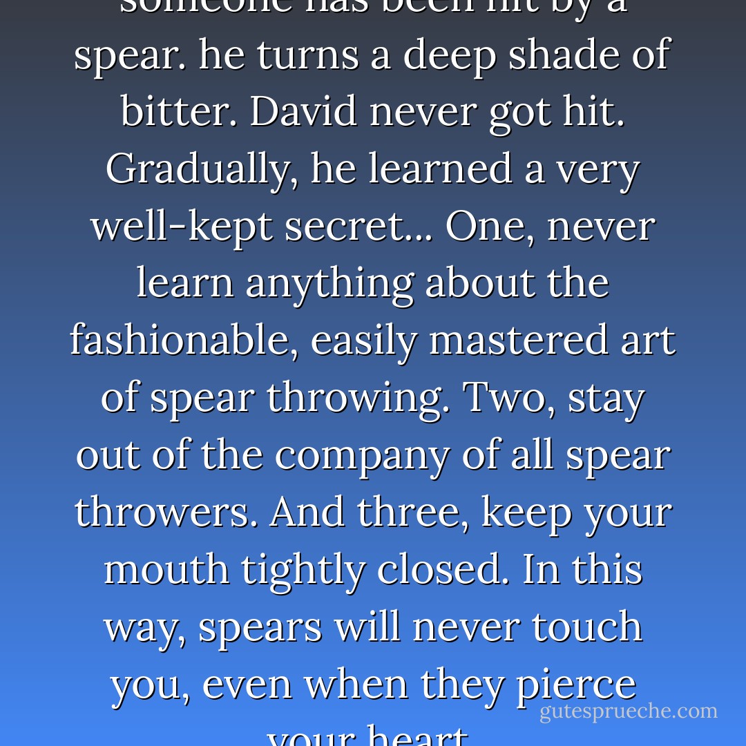You can easily tell when someone has been hit by a spear. he turns a deep shade of bitter. David never got hit. Gradually, he learned a very well-kept secret...<br />One, never learn anything about the fashionable, easily mastered art of spear throwing. Two, stay out of the company of all spear throwers. And three, keep your mouth tightly closed.<br />In this way, spears will never touch you, even when they pierce your heart. - Gene Edwards