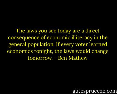 The laws you see today are a direct consequence of economic illiteracy in the general population. If every voter learned economics tonight, the laws would change tomorrow. - Ben Mathew