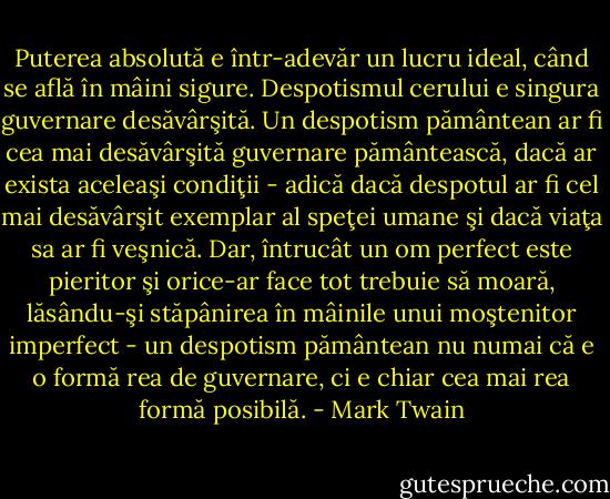 Puterea absolută e într-adevăr un lucru ideal, când se află în mâini sigure. Despotismul cerului e singura guvernare desăvârşită. Un despotism pământean ar fi cea mai desăvârşită guvernare pământească, dacă ar exista aceleaşi condiţii - adică dacă despotul ar fi cel mai desăvârşit exemplar al speţei umane şi dacă viaţa sa ar fi veşnică. Dar, întrucât un om perfect este pieritor şi orice-ar face tot trebuie să moară, lăsându-şi stăpânirea în mâinile unui moştenitor imperfect - un despotism pământean nu numai că e o formă rea de guvernare, ci e chiar cea mai rea formă posibilă. - Mark Twain