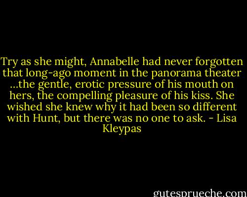 Try as she might, Annabelle had never forgotten that long-ago moment in the panorama theater …the gentle, erotic pressure of his mouth on hers, the compelling pleasure of his kiss. She wished she knew why it had been so different with Hunt, but there was no one to ask. - Lisa Kleypas