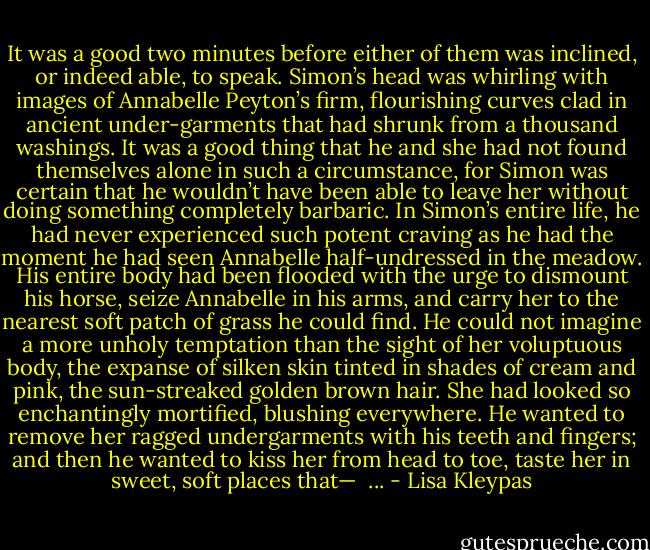 It was a good two minutes before either of them was inclined, or indeed able, to speak. Simon’s head was whirling with images of Annabelle Peyton’s firm, flourishing curves clad in ancient under-garments that had shrunk from a thousand washings. It was a good thing that he and she had not found themselves alone in such a circumstance, for Simon was certain that he wouldn’t have been able to leave her without doing something completely barbaric. In Simon’s entire life, he had never experienced such potent craving as he had the moment he had seen Annabelle half-undressed in the meadow. His entire body had been flooded with the urge to dismount his horse, seize Annabelle in his arms, and carry her to the nearest soft patch of grass he could find. He could not imagine a more unholy temptation than the sight of her voluptuous body, the expanse of silken skin tinted in shades of cream and pink, the sun-streaked golden brown hair. She had looked so enchantingly mortified, blushing everywhere. He wanted to remove her ragged undergarments with his teeth and fingers; and then he wanted to kiss her from head to toe, taste her in sweet, soft places that—<br /><br />... - Lisa Kleypas