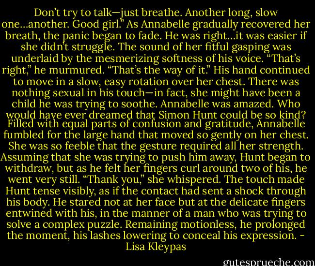 Don’t try to talk—just breathe. Another long, slow one…another. Good girl.” As Annabelle gradually recovered her breath, the panic began to fade. He was right…it was easier if she didn’t struggle. The sound of her fitful gasping was underlaid by the mesmerizing softness of his voice. “That’s right,” he murmured. “That’s the way of it.” His hand continued to move in a slow, easy rotation over her chest. There was nothing sexual in his touch—in fact, she might have been a child he was trying to soothe. Annabelle was amazed. Who would have ever dreamed that Simon Hunt could be so kind? Filled with equal parts of confusion and gratitude, Annabelle fumbled for the large hand that moved so gently on her chest. She was so feeble that the gesture required all her strength. Assuming that she was trying to push him away, Hunt began to withdraw, but as he felt her fingers curl around two of his, he went very still. “Thank you,” she whispered. The touch made Hunt tense visibly, as if the contact had sent a shock through his body. He stared not at her face but at the delicate fingers entwined with his, in the manner of a man who was trying to solve a complex puzzle. Remaining motionless, he prolonged the moment, his lashes lowering to conceal his expression. - Lisa Kleypas