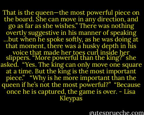 That is the queen—the most powerful piece on the board. She can move in any direction, and go as far as she wishes.” There was nothing overtly suggestive in his manner of speaking …but when he spoke softly, as he was doing at that moment, there was a husky depth in his voice that made her toes curl inside her slippers. “More powerful than the king?” she asked.<br /><br />“Yes. The king can only move one square at a time. But the king is the most important piece.” <br /><br />“Why is he more important than the queen if he’s not the most powerful?”<br /><br />“Because once he is captured, the game is over. - Lisa Kleypas
