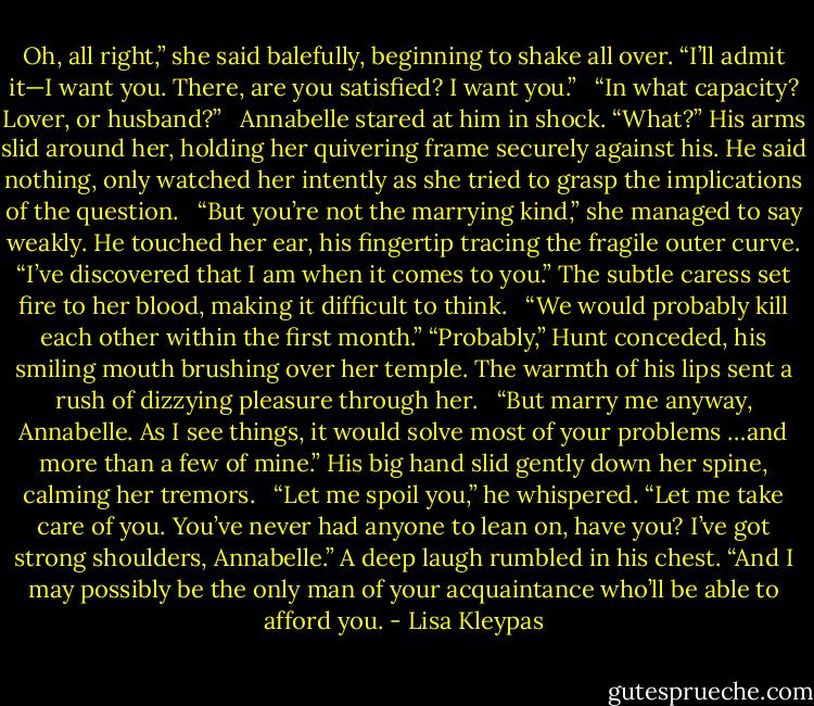 Oh, all right,” she said balefully, beginning to shake all over. “I’ll admit it—I want you. There, are you satisfied? I want you.” <br /><br />“In what capacity? Lover, or husband?” <br /><br />Annabelle stared at him in shock. “What?” His arms slid around her, holding her quivering frame securely against his. He said nothing, only watched her intently as she tried to grasp the implications of the question. <br /><br />“But you’re not the marrying kind,” she managed to say weakly. He touched her ear, his fingertip tracing the fragile outer curve. “I’ve discovered that I am when it comes to you.” The subtle caress set fire to her blood, making it difficult to think. <br /><br />“We would probably kill each other within the first month.” “Probably,” Hunt conceded, his smiling mouth brushing over her temple. The warmth of his lips sent a rush of dizzying pleasure through her. <br /><br />“But marry me anyway, Annabelle. As I see things, it would solve most of your problems …and more than a few of mine.” His big hand slid gently down her spine, calming her tremors. <br /><br />“Let me spoil you,” he whispered. “Let me take care of you. You’ve never had anyone to lean on, have you? I’ve got strong shoulders, Annabelle.” A deep laugh rumbled in his chest. “And I may possibly be the only man of your acquaintance who’ll be able to afford you. - Lisa Kleypas