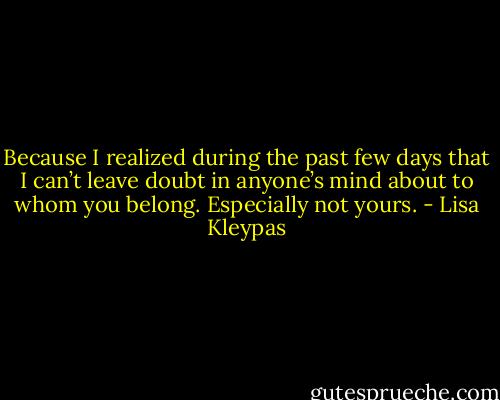 Because I realized during the past few days that I can’t leave doubt in anyone’s mind about to whom you belong. Especially not yours. - Lisa Kleypas