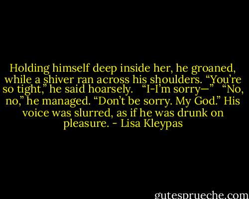 Holding himself deep inside her, he groaned, while a shiver ran across his shoulders. “You’re so tight,” he said hoarsely. <br /><br />“I-I’m sorry—” <br /><br />“No, no,” he managed. “Don’t be sorry. My God.” His voice was slurred, as if he was drunk on pleasure. - Lisa Kleypas