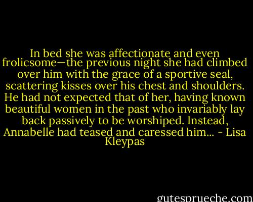 In bed she was affectionate and even frolicsome—the previous night she had climbed over him with the grace of a sportive seal, scattering kisses over his chest and shoulders. He had not expected that of her, having known beautiful women in the past who invariably lay back passively to be worshiped. Instead, Annabelle had teased and caressed him... - Lisa Kleypas