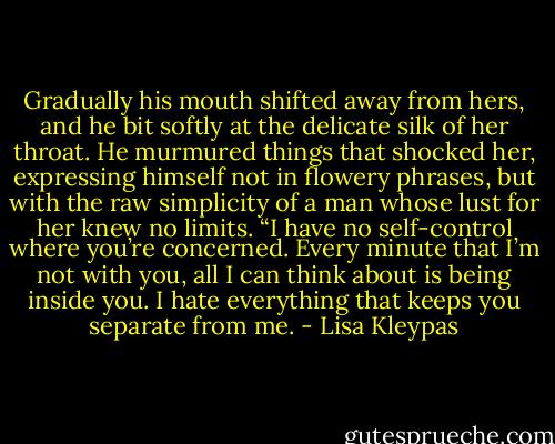 Gradually his mouth shifted away from hers, and he bit softly at the delicate silk of her throat. He murmured things that shocked her, expressing himself not in flowery phrases, but with the raw simplicity of a man whose lust for her knew no limits. “I have no self-control where you’re concerned. Every minute that I’m not with you, all I can think about is being inside you. I hate everything that keeps you separate from me. - Lisa Kleypas