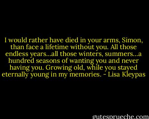 I would rather have died in your arms, Simon, than face a lifetime without you. All those endless years…all those winters, summers…a hundred seasons of wanting you and never having you. Growing old, while you stayed eternally young in my memories. - Lisa Kleypas