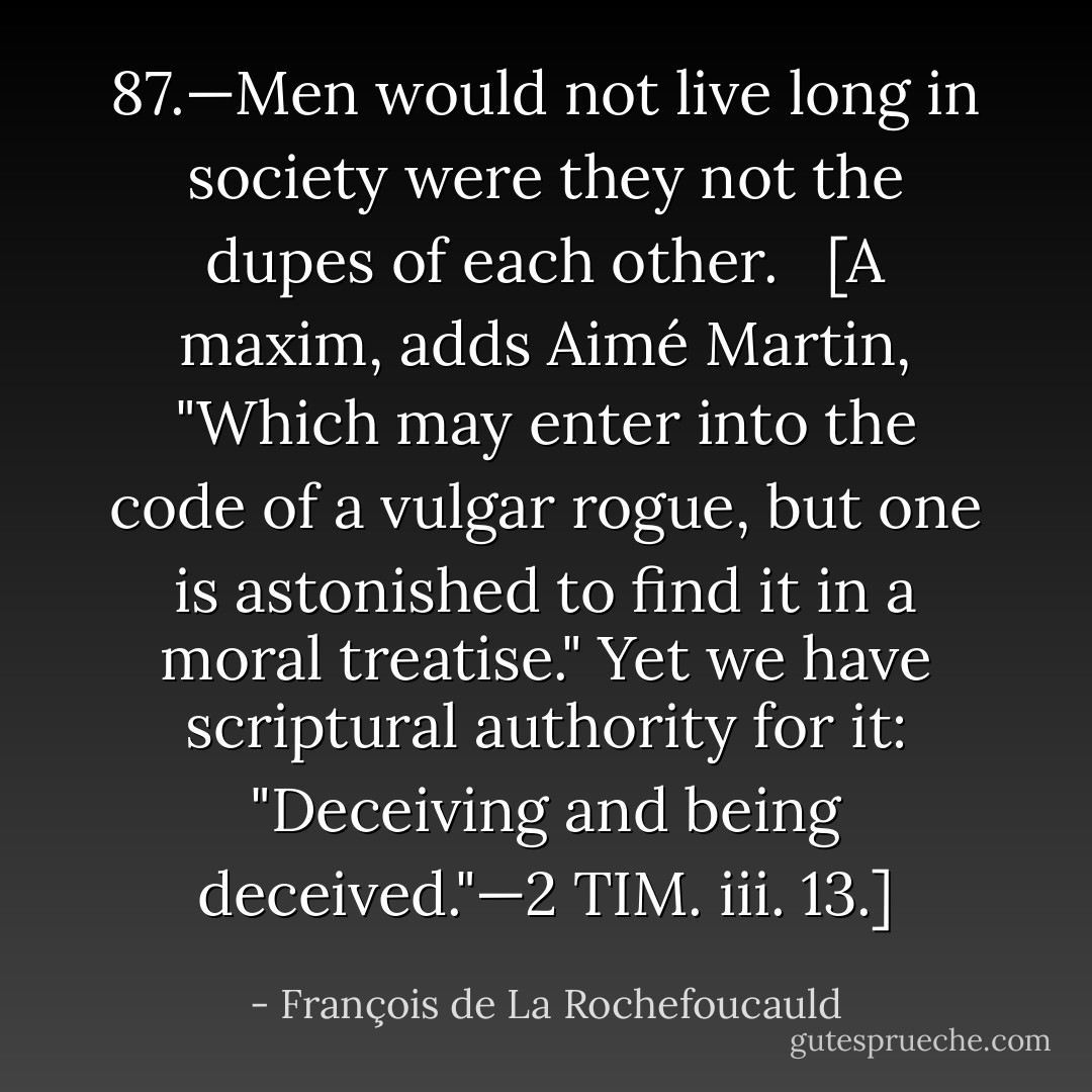 87.—Men would not live long in society were they not the dupes of each other. <br /><br />[A maxim, adds Aimé Martin, "Which may enter into the code of a vulgar rogue, but one is astonished to find it in a moral treatise." Yet we have scriptural authority for it: "Deceiving and being deceived."—2 TIM. iii. 13.] - François de La Rochefoucauld