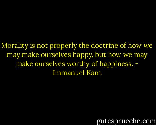 Morality is not properly the doctrine of how we may make ourselves happy, but how we may make ourselves worthy of happiness. - Immanuel Kant