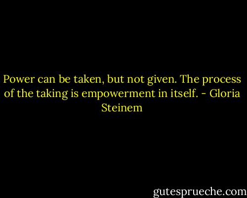 Power can be taken, but not given. The process of the taking is empowerment in itself. - Gloria Steinem