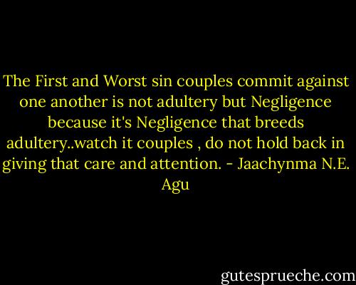 The First and Worst sin couples commit against one another is not adultery but Negligence because it's Negligence that breeds adultery..watch it couples , do not hold back in giving that care and attention. - Jaachynma N.E. Agu
