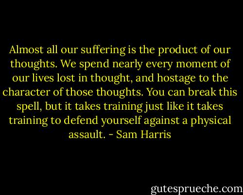 Almost all our suffering is the product of our thoughts. We spend nearly every moment of our lives lost in thought, and hostage to the character of those thoughts. You can break this spell, but it takes training just like it takes training to defend yourself against a physical assault. - Sam Harris