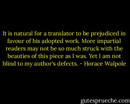 It is natural for a translator to be prejudiced in favour of his adopted work. More impartial readers may not be so much struck with the beauties of this piece as I was. Yet I am not blind to my author's defects. - Horace Walpole