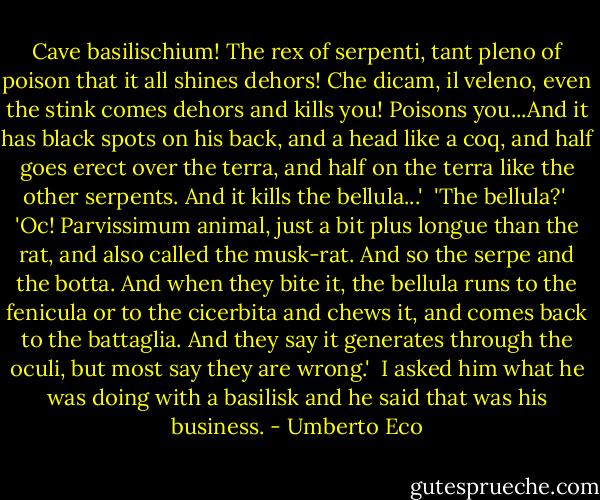 Cave basilischium! The rex of serpenti, tant pleno of poison that it all shines dehors! Che dicam, il veleno, even the stink comes dehors and kills you! Poisons you...And it has black spots on his back, and a head like a coq, and half goes erect over the terra, and half on the terra like the other serpents. And it kills the bellula...'<br /><br />'The bellula?'<br /><br />'Oc! Parvissimum animal, just a bit plus longue than the rat, and also called the musk-rat. And so the serpe and the botta. And when they bite it, the bellula runs to the fenicula or to the cicerbita and chews it, and comes back to the battaglia. And they say it generates through the oculi, but most say they are wrong.'<br /><br />I asked him what he was doing with a basilisk and he said that was his business. - Umberto Eco