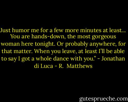 Just humor me for a few more minutes at least... You are hands-down, the most gorgeous woman here tonight. Or probably anywhere, for that matter. When you leave, at least I’ll be able to say I got a whole dance with you.” - Jonathan di Luca - R.  Matthews