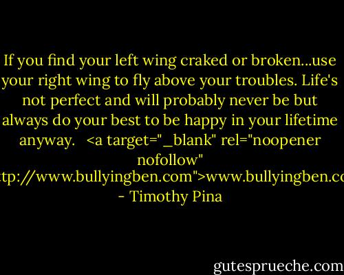If you find your left wing craked or broken...use your right wing to fly above your troubles. Life's not perfect and will probably never be but always do your best to be happy in your lifetime anyway. <br /><br /><a target="_blank" rel="noopener nofollow" href="http://www.bullyingben.com">www.bullyingben.com</a> - Timothy Pina