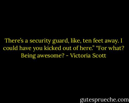 There’s a security guard, like, ten feet away. I could have you kicked out of here.”<br />“For what? Being awesome? - Victoria Scott