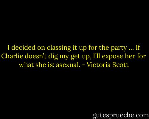 I decided on classing it up for the party … If Charlie doesn’t dig my get up, I’ll expose her for what she is: asexual. - Victoria Scott